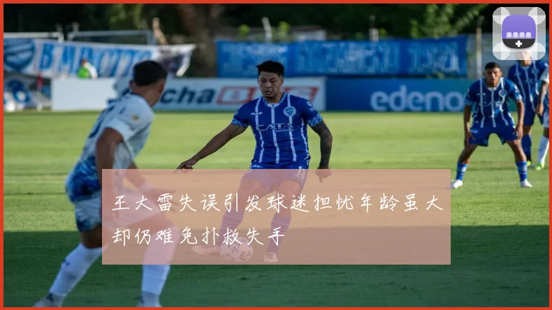王大雷失误引发球迷担忧年龄虽大却仍难免扑救失手