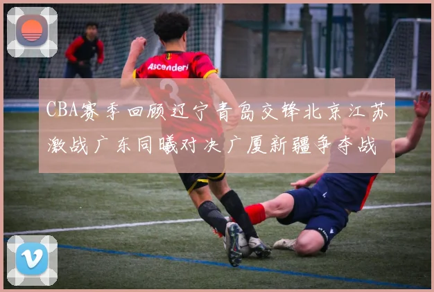 CBA赛季回顾辽宁青岛交锋北京江苏激战广东同曦对决广厦新疆争夺战精彩纷呈