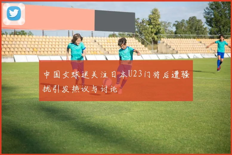 中国女球迷关注日本U23门将后遭骚扰引发热议与讨论