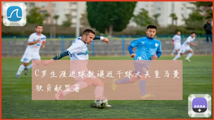C罗生涯进球数逼近千球大关皇马曼联贡献显著
