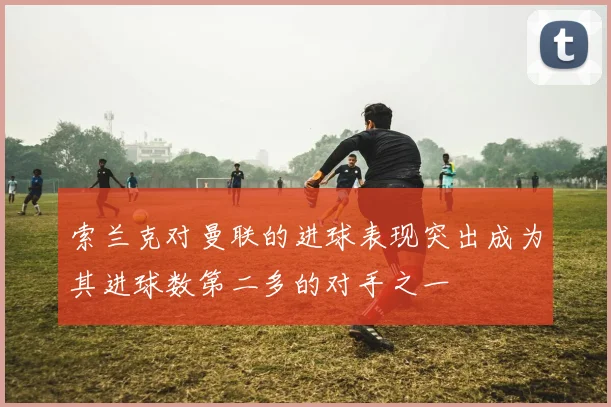索兰克对曼联的进球表现突出成为其进球数第二多的对手之一