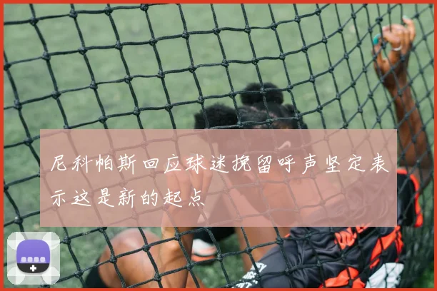 尼科帕斯回应球迷挽留呼声坚定表示这是新的起点