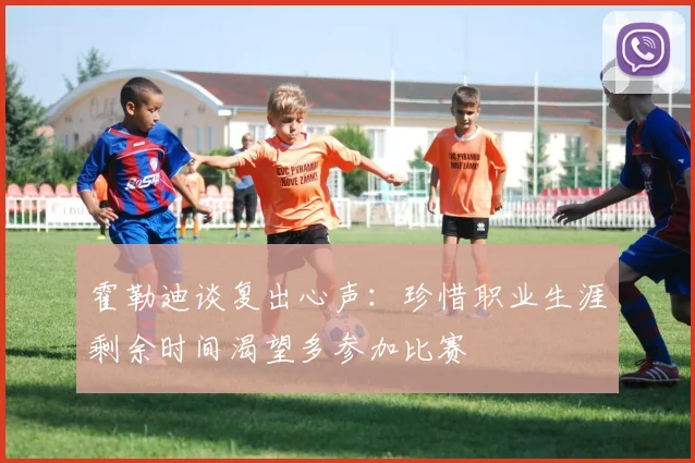 霍勒迪谈复出心声：珍惜职业生涯剩余时间渴望多参加比赛