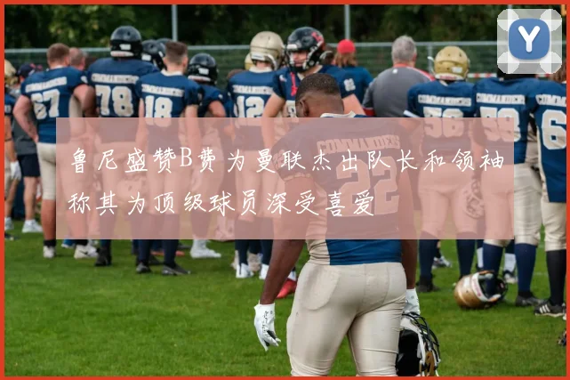 鲁尼盛赞B费为曼联杰出队长和领袖称其为顶级球员深受喜爱