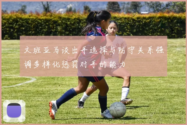 文班亚马谈出手选择与防守关系强调多样化惩罚对手的能力