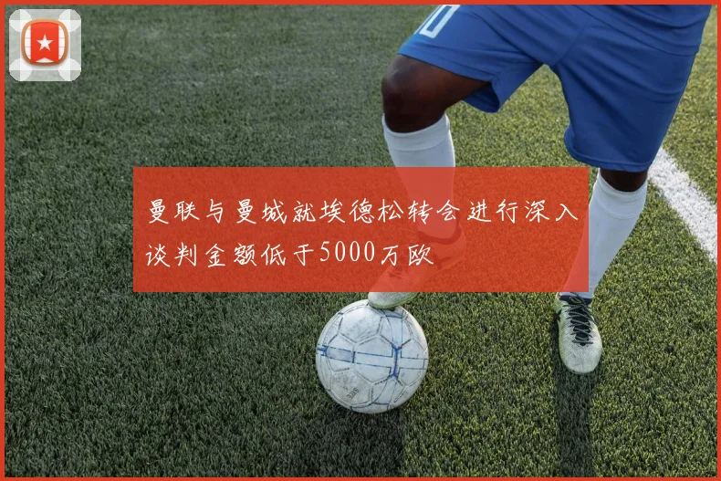 曼联与曼城就埃德松转会进行深入谈判金额低于5000万欧
