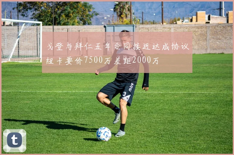 戈登与拜仁五年合同接近达成协议纽卡要价7500万差距2000万
