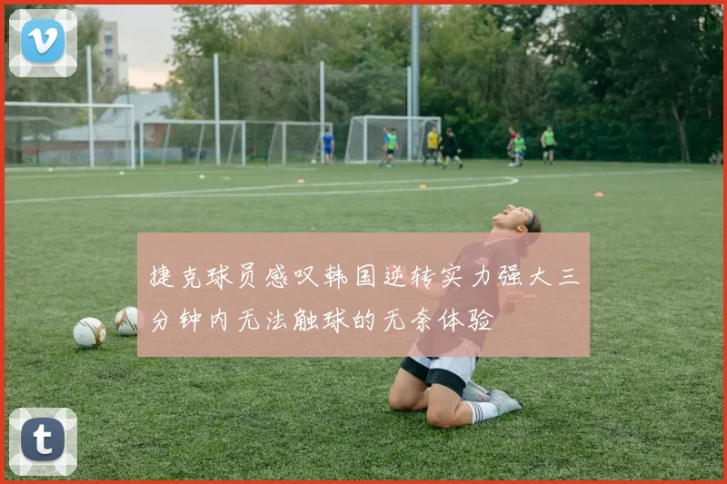捷克球员感叹韩国逆转实力强大三分钟内无法触球的无奈体验