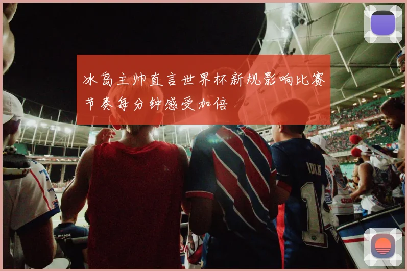 冰岛主帅直言世界杯新规影响比赛节奏每分钟感受加倍