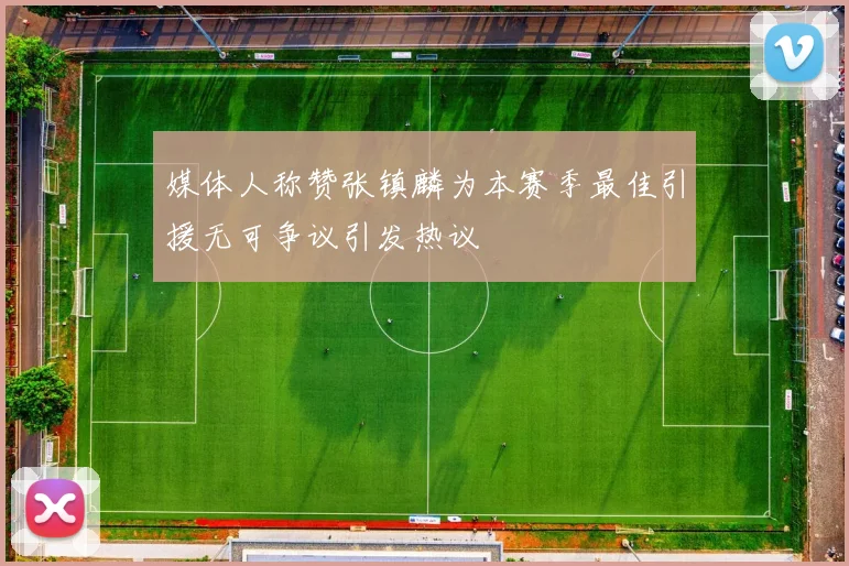 媒体人称赞张镇麟为本赛季最佳引援无可争议引发热议