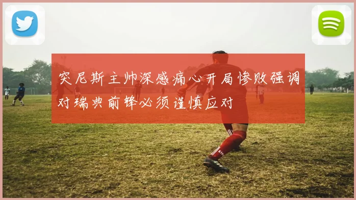 突尼斯主帅深感痛心开局惨败强调对瑞典前锋必须谨慎应对